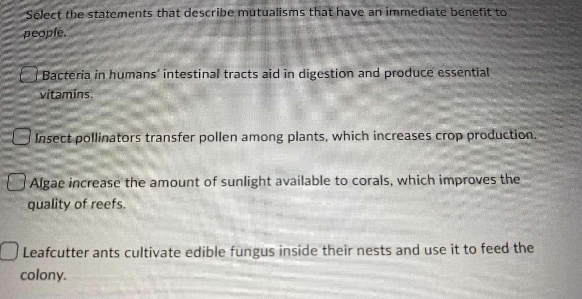 Select the statements that describe mutualisms that have an immediate benefit to
people.
Bacteria in humans' intestinal tracts aid in digestion and produce essential
vitamins.
Insect pollinators transfer pollen among plants, which increases crop production.
Algae increase the amount of sunlight available to corals, which improves the
quality of reefs.
Leafcutter ants cultivate edible fungus inside their nests and use it to feed the
colony.