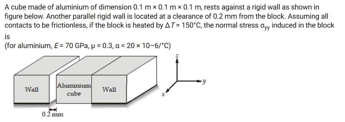 A cube made of aluminium of dimension 0.1 m x 0.1 m x 0.1 m, rests against a rigid wall as shown in
figure below. Another parallel rigid wall is located at a clearance of 0.2 mm from the block. Assuming all
contacts to be frictionless, if the block is heated by AT= 150°C, the normal stress ovy induced in the block
is
(for aluminium, E = 70 GPa, µ = 0.3, a = 20 x 10-6/°C)
Aluminium
Wall
Wall
cube
0.2 mm
