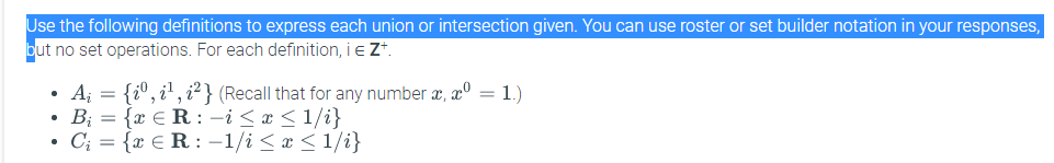 Use the following definitions to express each union or intersection given. You can use roster or set builder notation in your responses,
put no set operations. For each definition, i e Z*
• A; = {i°, i', i²} (Recall that for any number æ, xº = 1.)
• B; = {x € R : -i < x <1/i}
• C; = {x €R: -1/i < x <1/i}
