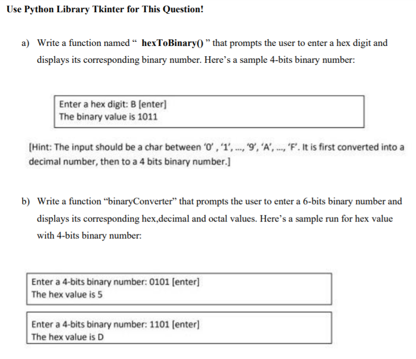 Use Python Library Tkinter for This Question!
a) Write a function named “ hexToBinary() " that prompts the user to enter a hex digit and
displays its corresponding binary number. Here's a sample 4-bits binary number:
Enter a hex digit: B (enter]
The binary value is 1011
[Hint: The input should be a char between '0', "1', ..., '9', 'A', ..., 'F'. It is first converted into a
decimal number, then to a 4 bits binary number.]
b) Write a function "binaryConverter" that prompts the user to enter a 6-bits binary number and
displays its corresponding hex,decimal and octal values. Here's a sample run for hex value
with 4-bits binary number:
Enter a 4-bits binary number: 0101 [enter]
The hex value is 5
Enter a 4-bits binary number: 1101 (enter]
The hex value is D
