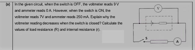 (a) In the given circuit, when the switch is OFF, the voltmeter reads 9 V
and ammeter reads 0 A. However, when the switch is ON, the
voltmeter reads 7V and ammeter reads 250 mA. Explain why the
volmeter reading decreases when the switch is closed? Calculate the
values of load resistance (R) and internal resistance (r).
A
