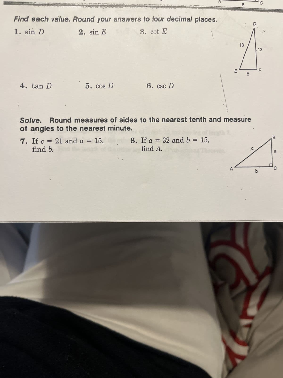 Find each value. Round your answers to four decimal places.
1. sin D
2. sin E
3. cot E
4. tan D
5. cos D
6. csc D
7. If c = 21 and a = 15,
find b.
8. If a = 32 and b = 15,
find A.
LU
A
8
13
Solve. Round measures of sides to the nearest tenth and measure
of angles to the nearest minute.
LO
5
C
b
12
LL
8
a