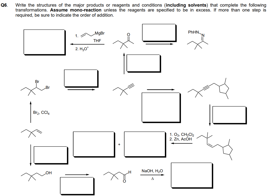 Q6.
Write the structures of the major products or reagents and conditions (including solvents) that complete the following
transformations. Assume mono-reaction unless the reagents are specified to be in excess. If more than one step is
required, be sure to indicate the order of addition.
Br
Br
Br2, CCl4
OH
2. H₂O*
MgBr
THF
H
NaOH, H₂O
A
PhHN
1. 03, CH₂Cl2
2. Zn, ACOH
