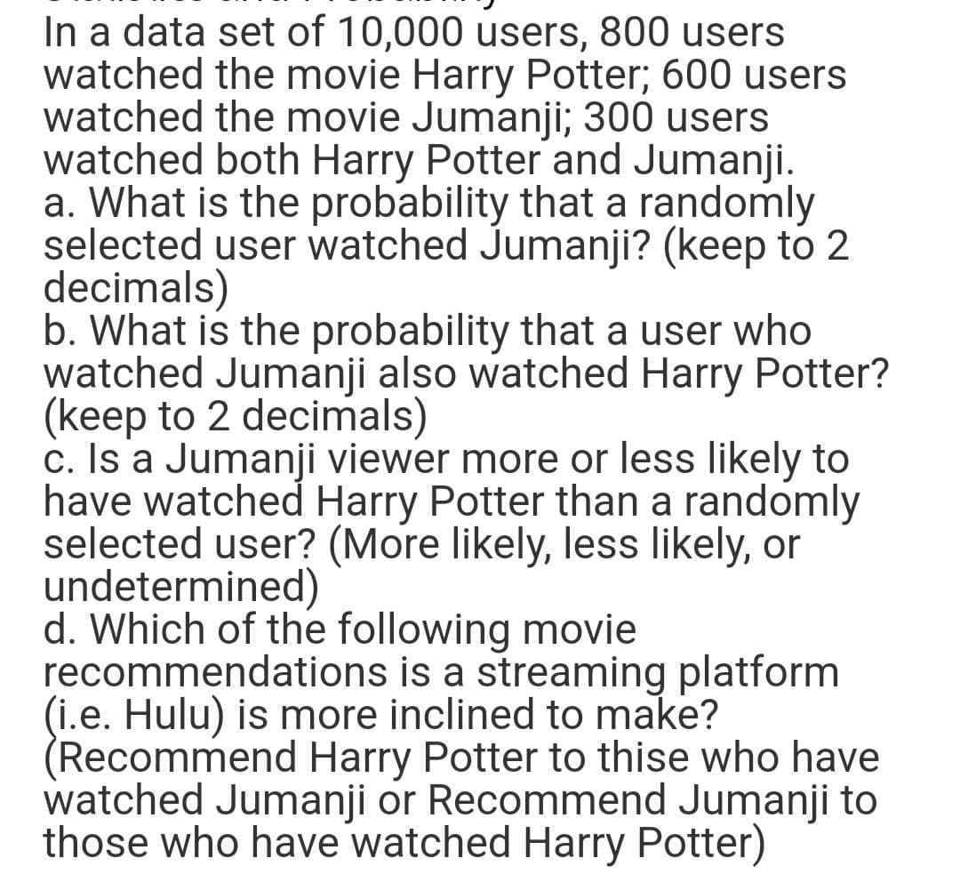 In a data set of 10,000 users, 800 users
watched the movie Harry Potter; 600 users
watched the movie Jumanji; 300 users
watched both Harry Potter and Jumanji.
a. What is the probability that a randomly
selected user watched Jumanji? (keep to 2
decimals)
b. What is the probability that a user who
watched Jumanji also watched Harry Potter?
(keep to 2 decimals)
c. Is a Jumanji viewer more or less likely to
have watched Harry Potter than a randomly
selected user? (More likely, less likely, or
undetermined)
d. Which of the following movie
recommendations is a streaming platform
(i.e. Hulu) is more inclined to make?
(Recommend Harry Potter to thise who have
watched Jumanji or Recommend Jumanji to
those who have watched Harry Potter)
