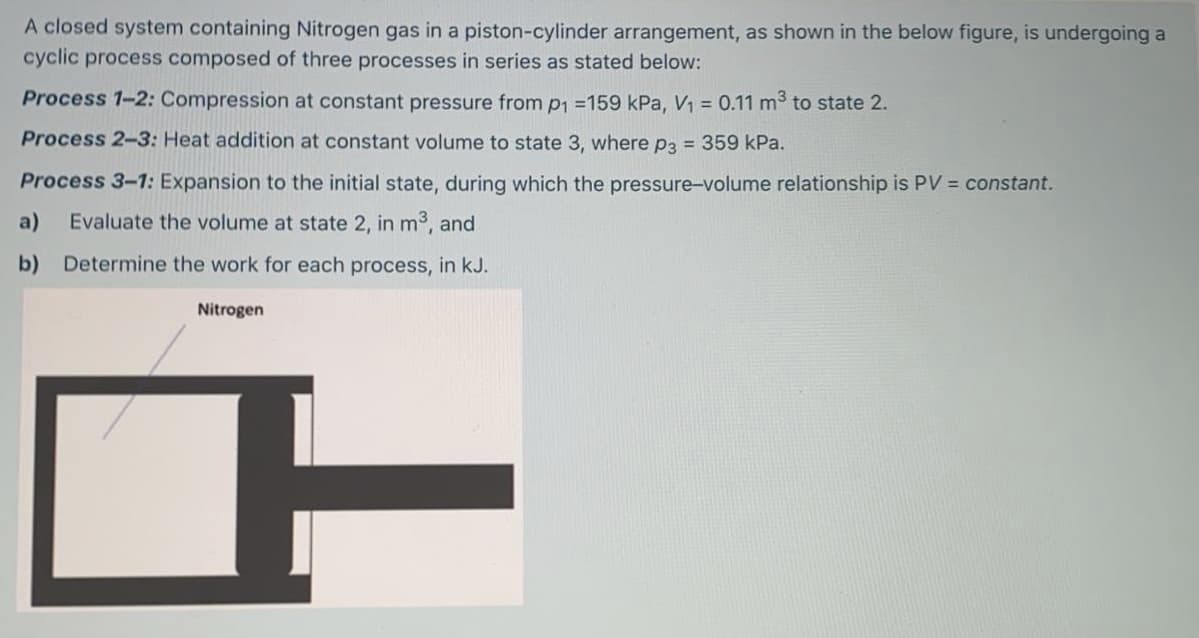 A closed system containing Nitrogen gas in a piston-cylinder arrangement, as shown in the below figure, is undergoing a
cyclic process composed of three processes in series as stated below:
Process 1-2: Compression at constant pressure from p1 =159 kPa, V1 = 0.11 m to state 2.
Process 2-3: Heat addition at constant volume to state 3, where p3 = 359 kPa.
Process 3-1: Expansion to the initial state, during which the pressure-volume relationship is PV = constant.
a)
Evaluate the volume at state 2, in m3, and
b) Determine the work for each process, in kJ.
Nitrogen
