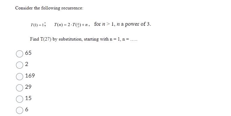 Consider the following recurrence:
T(1)=1; T(n) = 2.T()+n, for n> 1, n a power of 3.
=.....
Find T(27) by substitution, starting with n = 1, n =
65
2
169
29
15
6