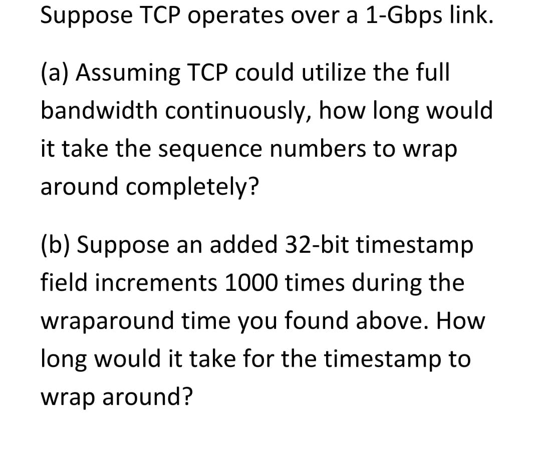 Suppose TCP operates over a 1-Gbps link.
(a) Assuming TCP could utilize the full
bandwidth continuously, how long would
it take the sequence numbers to wrap
around completely?
(b) Suppose an added 32-bit timestamp
field increments 1000 times during the
wraparound time you found above. How
long would it take for the timestamp to
wrap around?