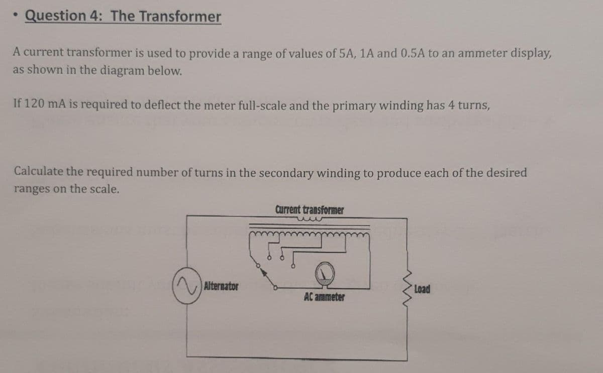 Question 4: The Transformer
A current transformer is used to provide a range of values of 5A, 1A and 0.5A to an ammeter display,
as shown in the diagram below.
If 120 mA is required to deflect the meter full-scale and the primary winding has 4 turns,
Calculate the required number of turns in the secondary winding to produce each of the desired
ranges on the scale.
Current transformer
Alternator
Load
AC ammeter
