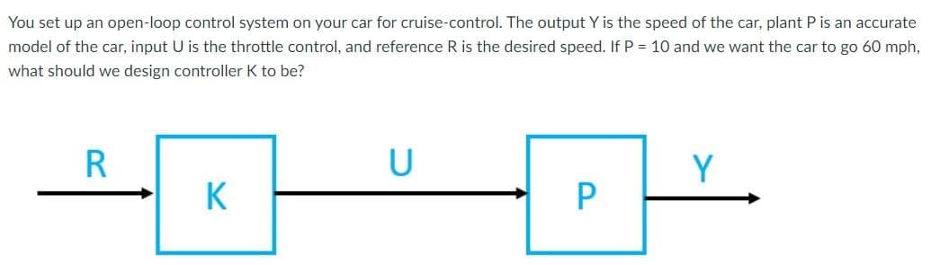 You set up an open-loop control system on your car for cruise-control. The output Y is the speed of the car, plant P is an accurate
model of the car, input U is the throttle control, and reference R is the desired speed. If P = 10 and we want the car to go 60 mph,
what should we design controller K to be?
U
Y
K
P
