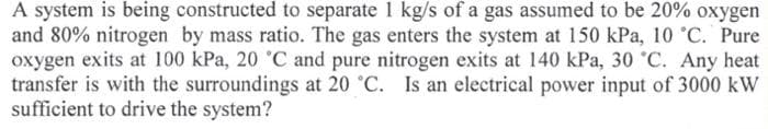 A system is being constructed to separate 1 kg/s of a gas assumed to be 20% oxygen
and 80% nitrogen by mass ratio. The gas enters the system at 150 kPa, 10 °C. Pure
oxygen exits at 100 kPa, 20 °C and pure nitrogen exits at 140 kPa, 30 °C. Any heat
transfer is with the surroundings at 20 °C. Is an electrical power input of 3000 kW
sufficient to drive the system?
