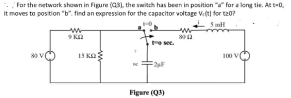 For the network shown in Figure (Q3), the switch has been in position "a" for a long tie. At t=0,
it moves to position "b". find an expression for the capacitor voltage Vc(t) for t20?
-0
5 mH
9 KN
80 Ω
t-o sec.
80 V
15 KO
100 V
2µF
Figure (Q3)
