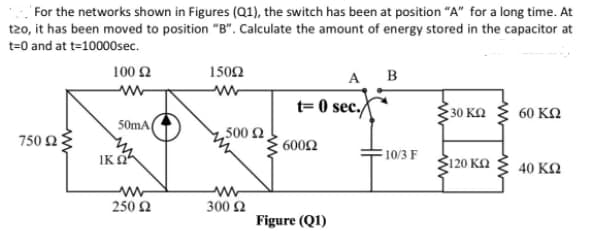 For the networks shown in Figures (Q1), the switch has been at position "A" for a long time. At
t20, it has been moved to position "B". Calculate the amount of energy stored in the capacitor at
t=0 and at t=10000sec.
100 2
1502
A B
ww
t= 0 sec./
30 KQ
60 ΚΩ
50mA(
,500 2
750 Ω)
: 600Ω
IK OA
10/3 F
Ž120 KA
40 ΚΩ
250 2
300 2
Figure (Q1)
