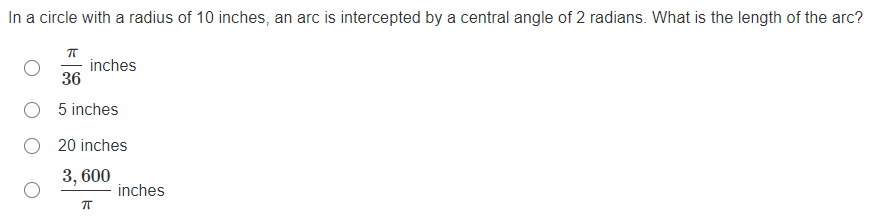 In a circle with a radius of 10 inches, an arc is intercepted by a central angle of 2 radians. What is the length of the arc?
inches
36
O 5 inches
20 inches
3, 600
inches
