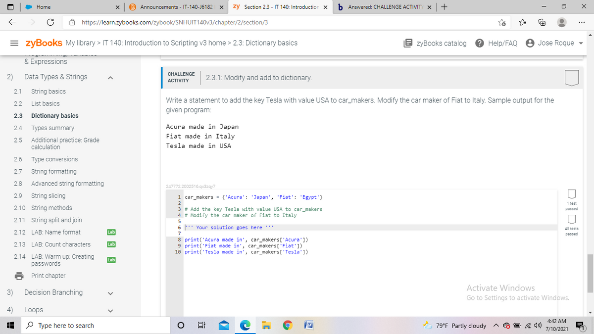Home
B Announcements - IT-140-J6182
zy Section 2.3 - IT 140: Introduction
b Answered: CHALLENGE ACTIVITY X
8 https://learn.zybooks.com/zybook/SNHUIT140V3/chapter/2/section/3
= zyBookS My library > IT 140: Introduction to Scripting v3 home > 2.3: Dictionary basics
E zyBooks catalog
? Help/FAQ
8 Jose Roque
& Expressions
CHALLENGE
2)
Data Types & Strings
2.3.1: Modify and add to dictionary.
АCTIVITY
2.1
String basics
Write a statement to add the key Tesla with value USA to car_makers. Modify the car maker of Fiat to Italy. Sample output for the
2.2
List basics
given program:
2.3
Dictionary basics
Acura made in Japan
2.4
Types summary
Fiat made in Italy
Additional practice: Grade
calculation
2.5
Tesla made in USA
2.6
Type conversions
2.7
String formatting
2.8
Advanced string formatting
247772.2002516.qx3zay7
2.9
String slicing
1 car_makers = {'Acura': 'Japan', 'Fiat': 'Egypt'}
2
1 test
2.10 String methods
3 # Add the key Tesla with value USA to car_makers
4 # Modify the car maker of Fiat to Italy
passed
2.11 String split and join
5
6 ' Your solution goes here ''
All tests
2.12 LAB: Name format
Lab
7
passed
8 print('Acura made in', car_makers['Acura'])
9 print('Fiat made in', car_makers['Fiat'])
10 print('Tesla made in', car_makers['Tesla'])
2.13 LAB: Count characters
Lab
2.14 LAB: Warm up: Creating
passwords
Lab
Print chapter
Activate Windows
3)
Decision Branching
Go to Settings to activate Windows.
4)
Loops
4:42 AM
O Type here to search
O 79°F Partly cloudy
7/10/2021
