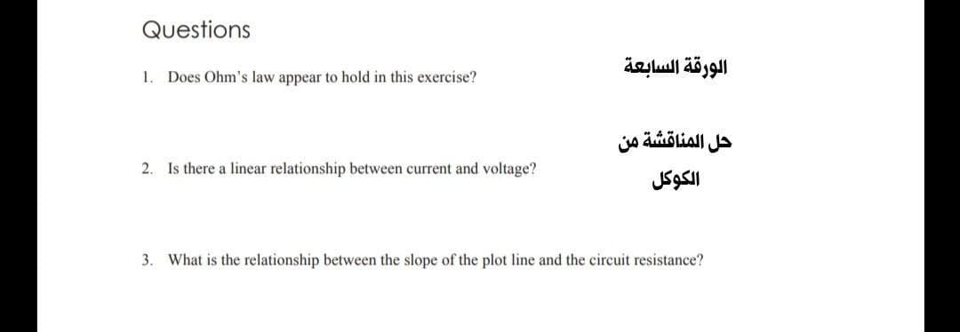 Questions
الورقة السابعة
1.
Does Ohm's law appear to hold in this exercise?
حل المناقشة من
2. Is there a linear relationship between current and voltage?
الكوكل
3.
What is the relationship between the slope of the plot line and the circuit resistance?
