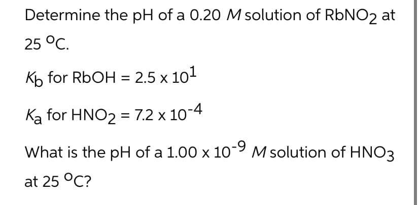 Determine the pH of a 0.20 M solution of RbNO2 at
25 °C.
Kb for RbOH = 2.5 x 10¹
Ka for HNO₂ = 7.2 x 10-4
What is the pH of a 1.00 x 10-9 M solution of HNO3
at 25 °C?