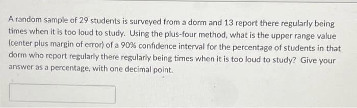 A random sample of 29 students is surveyed from a dorm and 13 report there regularly being
times when it is too loud to study. Using the plus-four method, what is the upper range value
(center plus margin of error) of a 90% confidence interval for the percentage of students in that
dorm who report regularly there regularly being times when it is too loud to study? Give your
answer as a percentage, with one decimal point.