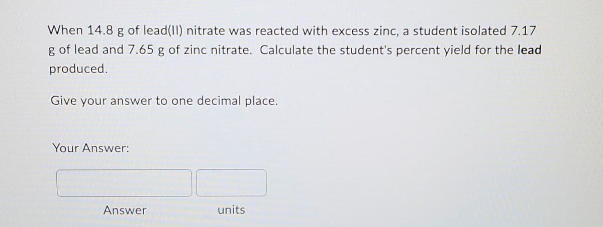 When 14.8 g of lead(II) nitrate was reacted with excess zinc, a student isolated 7.17
g of lead and 7.65 g of zinc nitrate. Calculate the student's percent yield for the lead
produced.
Give your answer to one decimal place.
Your Answer:
units
Answer