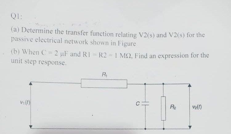 Q1:
(a) Determine the transfer function relating V2(s) and V2(s) for the
passive electrical network shown in Figure
(b) When C=2 uF and RI = R2 1 M2, Find an expression for the
unit step response.
R1
R2
V2(t)
