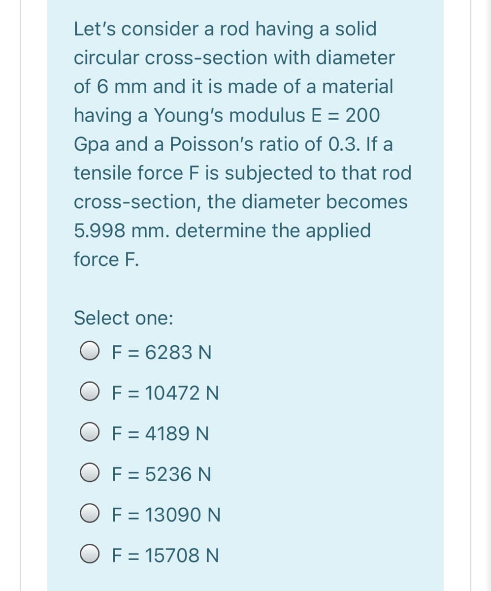 Let's consider a rod having a solid
circular cross-section with diameter
of 6 mm and it is made of a material
having a Young's modulus E = 200
Gpa and a Poisson's ratio of 0.3. If a
tensile force F is subjected to that rod
%3D
cross-section, the diameter becomes
5.998 mm. determine the applied
force F.
Select one:
O F = 6283 N
%3D
O F = 10472 N
%3D
O F = 4189 N
O F = 5236 N
O F = 13090 N
O F = 15708 N
%3D
