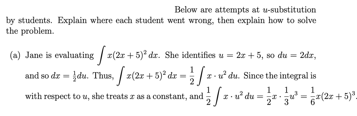 Below are attempts at u-substitution
by students. Explain where each student went wrong, then explain how to solve
the problem.
(a) Jane is evaluating x(2x + 5)² dx. She identifies u = 2x + 5, so du
=
and so dx
=
du. Thus,x(2x + 5)² dx
Ja
= 1/2/
1/ ST.
2
with respect to u, she treats x as a constant, and
xu² du. Since the integral is
1
1
-X
2
x.u² du
-
1
-U³
2dx,
3
=
x(2x-
c(2x + 5)³.