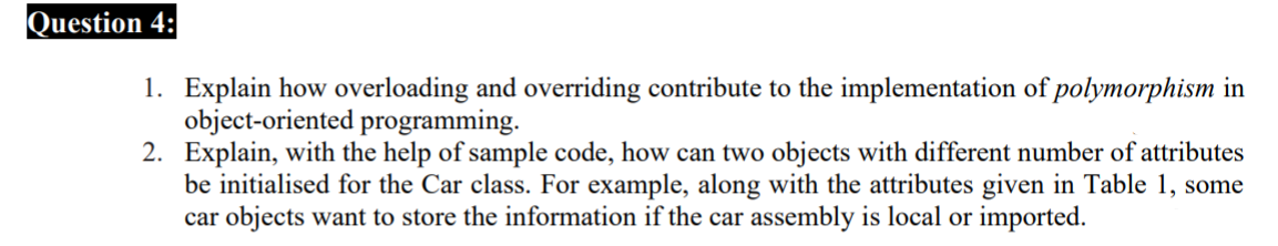Question 4:
1. Explain how overloading and overriding contribute to the implementation of polymorphism in
object-oriented programming.
2. Explain, with the help of sample code, how can two objects with different number of attributes
be initialised for the Car class. For example, along with the attributes given in Table 1, some
car objects want to store the information if the car assembly is local or imported.

