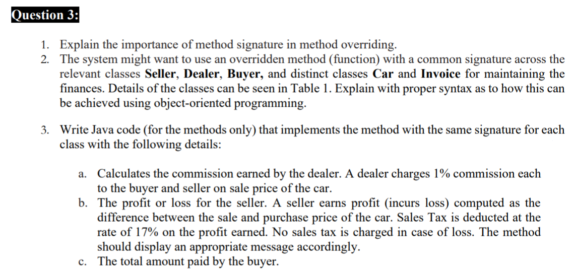 Question 3:
1. Explain the importance of method signature in method overriding.
2. The system might want to use an overridden method (function) with a common signature across the
relevant classes Seller, Dealer, Buyer, and distinct classes Car and Invoice for maintaining the
finances. Details of the classes can be seen in Table 1. Explain with proper syntax as to how this can
be achieved using object-oriented programming.
3. Write Java code (for the methods only) that implements the method with the same signature for each
class with the following details:
a. Calculates the commission earned by the dealer. A dealer charges 1% commission each
to the buyer and seller on sale price of the car.
b. The profit or loss for the seller. A seller earns profit (incurs loss) computed as the
difference between the sale and purchase price of the car. Sales Tax is deducted at the
rate of 17% on the profit earned. No sales tax is charged in case of loss. The method
should display an appropriate message accordingly.
c. The total amount paid by the buyer.
