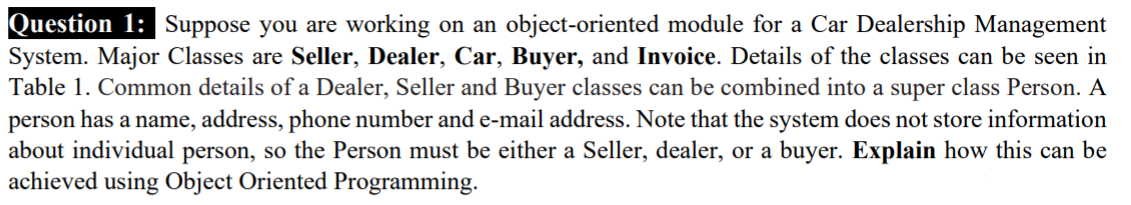 Question 1: Suppose you are working on an object-oriented module for a Car Dealership Management
System. Major Classes are Seller, Dealer, Car, Buyer, and Invoice. Details of the classes can be seen in
Table 1. Common details of a Dealer, Seller and Buyer classes can be combined into a super class Person. A
person has a name, address, phone number and e-mail address. Note that the system does not store information
about individual person, so the Person must be either a Seller, dealer, or a buyer. Explain how this can be
achieved using Object Oriented Programming.
