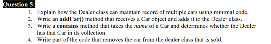 Question 5:
1. Explain how the Dealer class can maintain record of multiple cars using minimal code.
2. Write an addCar() method that receives a Car object and adds it to the Dealer class.
3. Write a contains method that takes the name of a Car and determines whether the Dealer
has that Car in its collection.
4. Write part of the code that removes the car from the dealer class that is sold.
