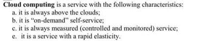 Cloud computing is a service with the following characteristics:
a. it is always above the clouds;
b. it is "on-demand" self-service;
c. it is always measured (controlled and monitored) service;
e. it is a service with a rapid elasticity.
