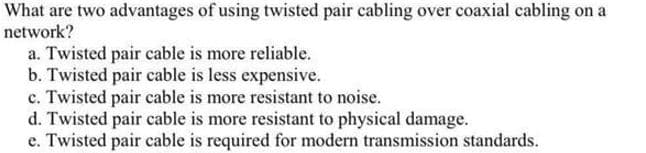 What are two advantages of using twisted pair cabling over coaxial cabling on a
network?
a. Twisted pair cable is more reliable.
b. Twisted pair cable is less expensive.
c. Twisted pair cable is more resistant to noise.
d. Twisted pair cable is more resistant to physical damage.
e. Twisted pair cable is required for modern transmission standards.
