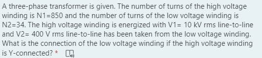 A three-phase transformer is given. The number of turns of the high voltage
winding is N1=850 and the number of turns of the low voltage winding is
N2=34. The high voltage winding is energized with V1= 10 kV rms line-to-line
and V2= 400 V rms line-to-line has been taken from the low voltage winding.
What is the connection of the low voltage winding if the high voltage winding
is Y-connected? *
