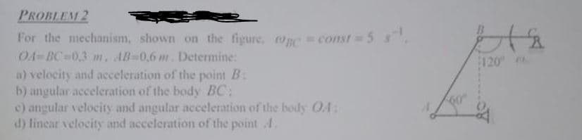 PROBLEM 2
For the mechanism, shown on the figure, @nc = const=5s.
O4-BC-0,3 m. AB 0,6 m. Determine:
a) velocity and acceleration of the point B:
b) angular acceleration of the body BC:
c) angular velocity and angular acceleration of the body O4:
d) linear velocity and acceleration of the point 4.
120
