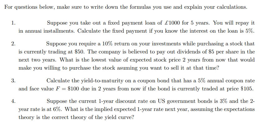 For questions below, make sure to write down the formulas you use and explain your calculations.
1.
Suppose you take out a fixed payment loan of £1000 for 5 years. You will repay it
in annual installments. Calculate the fixed payment if you know the interest on the loan is 5%.
2.
Suppose you require a 10% return on your investments while purchasing a stock that
is currently trading at $50. The company is believed to pay out dividends of $5 per share in the
next two years. What is the lowest value of expected stock price 2 years from now that would
make you willing to purchase the stock asuming you want to sell it at that time?
Calculate the yield-to-maturity on a coupon bond that has a 5% annual coupon rate
and face value F = $100 due in 2 years from now if the bond is currently traded at price $105.
3.
Suppose the current 1-year discount rate on US government bonds is 3% and the 2-
year rate is at 6%. What is the implied expected 1-year rate next year, assuming the expectations
4.
theory is the correct theory of the yield curve?
