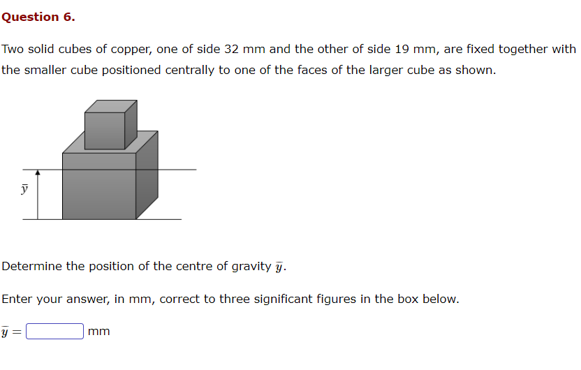 Question 6.
Two solid cubes of copper, one of side 32 mm and the other of side 19 mm, are fixed together with
the smaller cube positioned centrally to one of the faces of the larger cube as shown.
y
Determine the position of the centre of gravity y.
Enter your answer, in mm, correct to three significant figures in the box below.
y =
mm