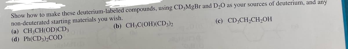 Show how to make these deuterium-labeled compounds, using CD3MgBr and D2O as your sources of deuterium, and any
non-deuterated starting materials you wish.
(a) CH3CH(OD)CD3
(b) CH3C(OH)(CD3)2
(c) CD3CH2CH₂OH
(d) Ph(CD3)2COD