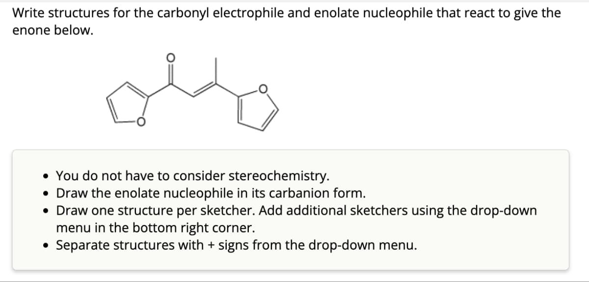 Write structures for the carbonyl electrophile and enolate nucleophile that react to give the
enone below.
• You do not have to consider stereochemistry.
• Draw the enolate nucleophile in its carbanion form.
• Draw one structure per sketcher. Add additional sketchers using the drop-down
menu in the bottom right corner.
• Separate structures with + signs from the drop-down menu.