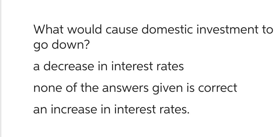 What would cause domestic investment to
go down?
a decrease in interest rates
none of the answers given is correct
an increase in interest rates.