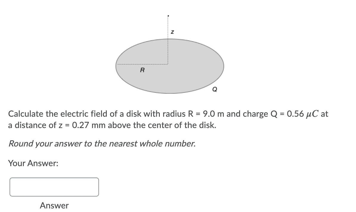 Calculate the electric field of a disk with radius R = 9.0 m and charge Q = 0.56 µC at
a distance of z = 0.27 mm above the center of the disk.
%3D
Round your answer to the nearest whole number.
Your Answer:
Answer
N
