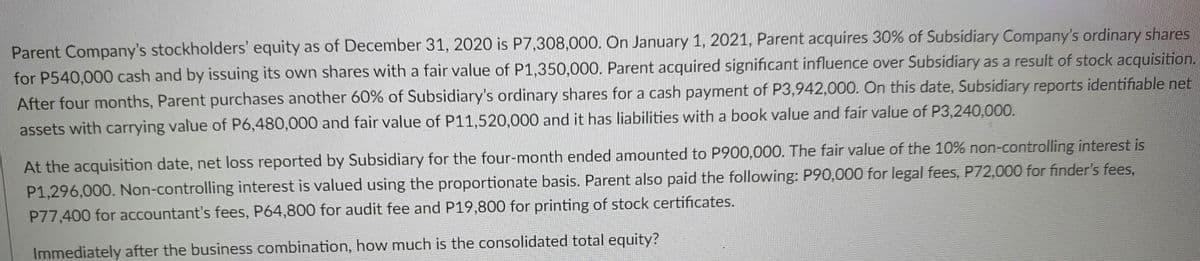 Parent Company's stockholders' equity as of December 31, 2020 is P7,308,000. On January 1, 2021, Parent acquires 30% of Subsidiary Company's ordinary shares
for P540,000 cash and by issuing its own shares with a fair value of P1,350,000. Parent acquired significant influence over Subsidiary as a result of stock acquisition.
After four months, Parent purchases another 60% of Subsidiary's ordinary shares for a cash payment of P3,942,000. On this date, Subsidiary reports identifiable net
assets with carrying value of P6,480,000 and fair value of P11,520,000 and it has liabilities with a book value and fair value of P3,240,000.
At the acquisition date, net loss reported by Subsidiary for the four-month ended amounted to P900,000. The fair value of the 10% non-controlling interest is
P1,296,000. Non-controlling interest is valued using the proportionate basis. Parent also paid the following: P90,000 for legal fees, P72,000 for finder's fees,
P77,400 for accountant's fees, P64,800 for audit fee and P19,800 for printing of stock certificates.
Immediately after the business combination, how much is the consolidated total equity?
