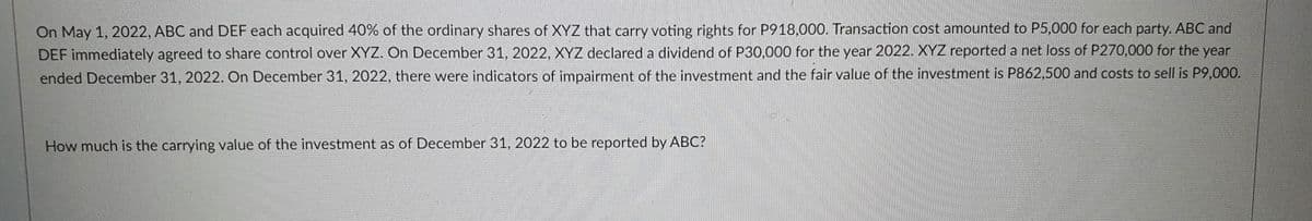 On May 1, 2022, ABC and DEF each acquired 40% of the ordinary shares of XYZ that carry voting rights for P918,000. Transaction cost amounted to P5,000 for each party. ABC and
DEF immediately agreed to share control over XYZ. On December 31, 2022, XYZ declared a dividend of P30,000 for the year 2022. XYZ reported a net loss of P270,000 for the year
ended December 31, 2022. On December 31, 2022, there were indicators of impairment of the investment and the fair value of the investment is P862,500 and costs to sell is P9,000.
How much is the carrying value of the investment as of December 31, 2022 to be reported by ABC?
