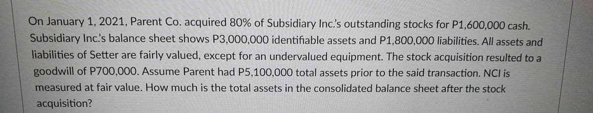 On January 1, 2021, Parent Co. acquired 80% of Subsidiary Inc.'s outstanding stocks for P1,600,000 cash.
Subsidiary Inc's balance sheet shows P3,000,000 identifiable assets and P1,800,000 liabilities. All assets and
liabilities of Setter are fairly valued, except for an undervalued equipment. The stock acquisition resulted to a
goodwill of P700,000. Assume Parent had P5,100,000 total assets prior to the said transaction. NCI is
measured at fair value. How much is the total assets in the consolidated balance sheet after the stock
acquisition?

