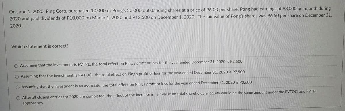 On June 1, 2020, Ping Corp. purchased 10,000 of Pong's 50,000 outstanding shares at a price of P6.00 per share. Pong had earnings of P3,000 per month during
2020 and paid dividends of P10,000 on March 1, 2020 and P12,500 on December 1, 2020. The fair value of Pong's shares was P6.50 per share on December 31,
2020.
Which statement is correct?
O Assuming that the investment is FVTPL, the total effect on Ping's profit or loss for the year ended December 31, 2020 is P2,500
O Assuming that the investment is FVTOCI, the total effect on Ping's profit or loss for the year ended December 31, 2020 is P7,500.
O Assuming that the investment is an associate, the total effect on Ping's profit or loss for the year ended December 31, 2020 is P3,600.
O After all closing entries for 2020 are completed, the effect of the increase in fair value on total shareholders' equity would be the same amount under the FVTOCI and FVTPL
approaches.
