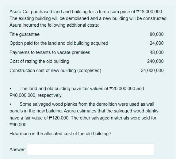 Asura Co. purchased land and building for a lump-sum price of P48,000,000.
The existing building will be demolished and a new building will be constructed.
Asura incurred the following additional costs:
Title guarantee
80,000
Option paid for the land and old building acquired
24,000
Payments to tenants to vacate premises
48,000
Cost of razing the old building
240,000
Construction cost of new building (completed)
34,000,000
The land and old building have fair values of P20,000,000 and
P40,000,000, respectively.
Some salvaged wood planks from the demolition were used as wall
panels in the new building. Asura estimates that the salvaged wood planks
have a fair value of P120,000. The other salvaged materials were sold for
P60,000.
How much is the allocated cost of the old building?
Answer:

