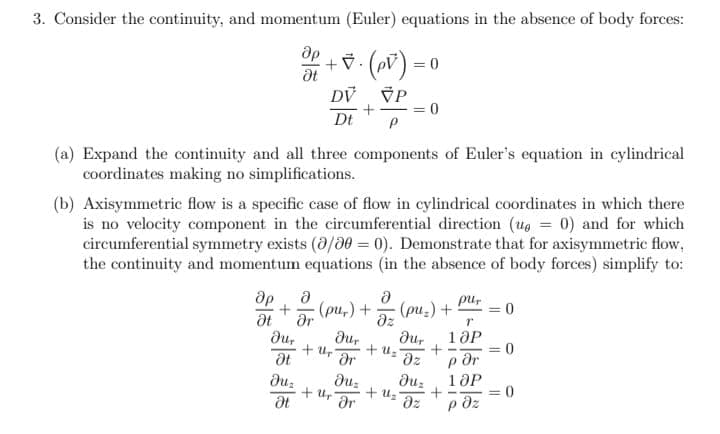 3. Consider the continuity, and momentum (Euler) equations in the absence of body forces:
+ ()=0
DV VP
+
Dt
P
Ət
(a) Expand the continuity and all three components of Euler's equation in cylindrical
coordinates making no simplifications.
(b) Axisymmetric flow is a specific case of flow in cylindrical coordinates in which there
is no velocity component in the circumferential direction (up = 0) and for which
circumferential symmetry exists (0/00 =0). Demonstrate that for axisymmetric flow,
the continuity and momentum equations (in the absence of body forces) simplify to:
Ә
+ (pu₂) +
Ət Ər
dur
Ət
du₂
Ət
dur
Ər
duz
+ Uhr gr
+ U₂
Ә
Əz
= = 0
pur
T
dur 10P
+
əz
·(pu-) +
+2=²
+ U₂'
por
duz 10P
+
дz paz
0
= 0
-
= 0