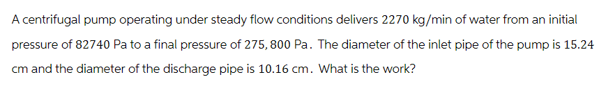 A centrifugal pump operating under steady flow conditions delivers 2270 kg/min of water from an initial
pressure of 82740 Pa to a final pressure of 275, 800 Pa. The diameter of the inlet pipe of the pump is 15.24
cm and the diameter of the discharge pipe is 10.16 cm. What is the work?