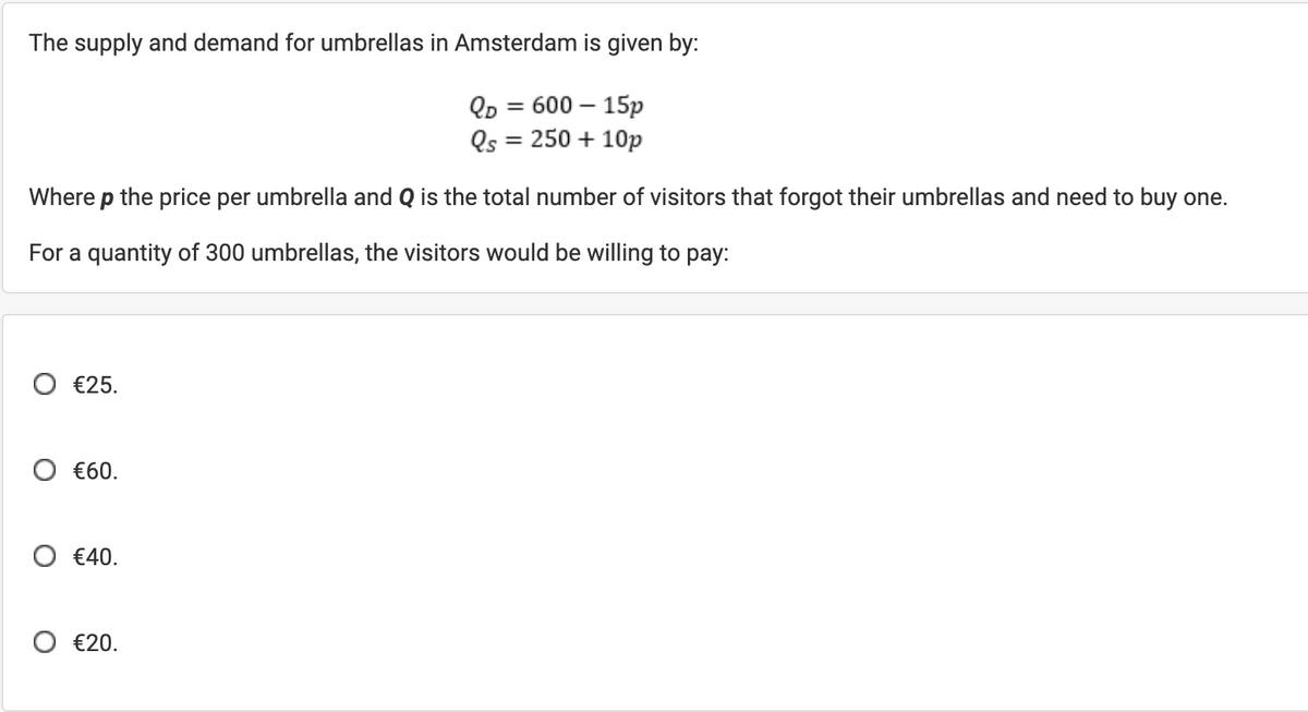 The supply and demand for umbrellas in Amsterdam is given by:
QD = 600 - 15p
Qs = 250 + 10p
Where p the price per umbrella and Q is the total number of visitors that forgot their umbrellas and need to buy one.
For a quantity of 300 umbrellas, the visitors would be willing to pay:
○ €25.
○ €60.
○ €40.
€20.