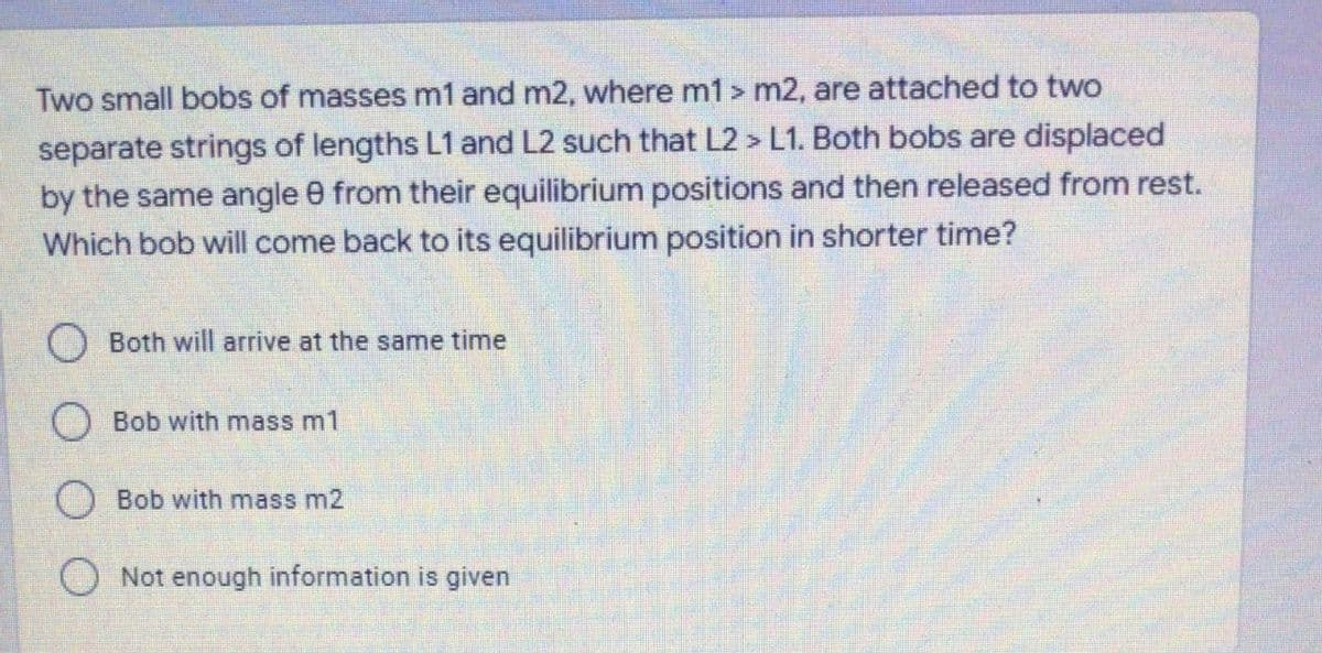 Two small bobs of masses m1 and m2, where m1 > m2, are attached to two
separate strings of lengths L1 and L2 such that L2 > L1. Both bobs are displaced
by the same angle 0 from their equilibrium positions and then released from rest.
Which bob will come back to its equilibrium position in shorter time?
O Both will arrive at the same time
Bob with mass m1
O Bob with mass m2
O Not enough information is given
