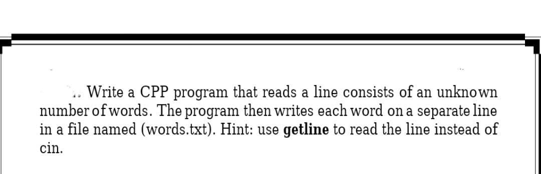 Write a CPP program that reads a line consists of an unknown
number of words. The program then writes each word on a separate line
in a file named (words.txt). Hint: use getline to read the line instead of
cin.
