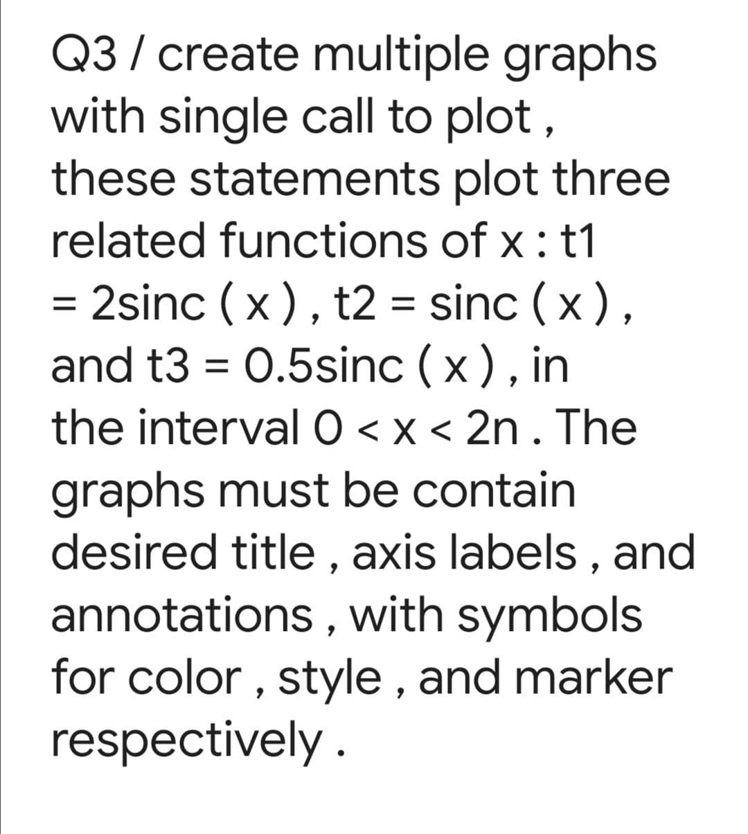 Q3 / create multiple graphs
with single call to plot,
these statements plot three
related functions of x : t1
= 2sinc (x), t2 = sinc (x),
and t3 = 0.5sinc (x), in
the interval O < x < 2n . The
graphs must be contain
desired title , axis labels , and
annotations , with symbols
for color , style , and marker
respectively.
